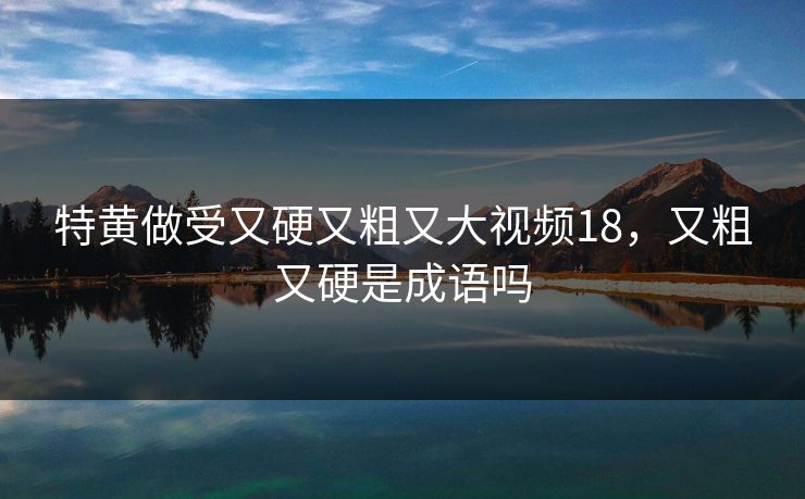特黄做受又硬又粗又大视频18，又粗又硬是成语吗