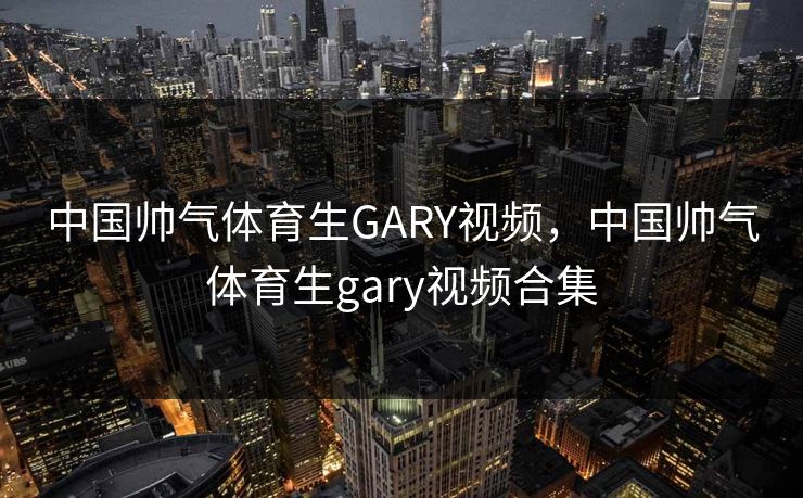 中国帅气体育生GARY视频，中国帅气体育生gary视频合集