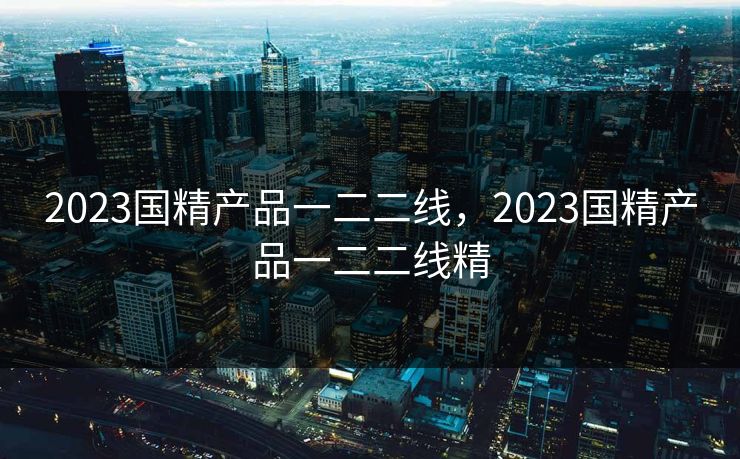 2023国精产品一二二线，2023国精产品一二二线精