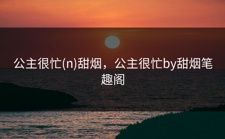 公主很忙(n)甜烟,公主很忙by甜烟笔趣阁 公主很忙(n)甜烟,公主很忙by甜烟笔趣阁