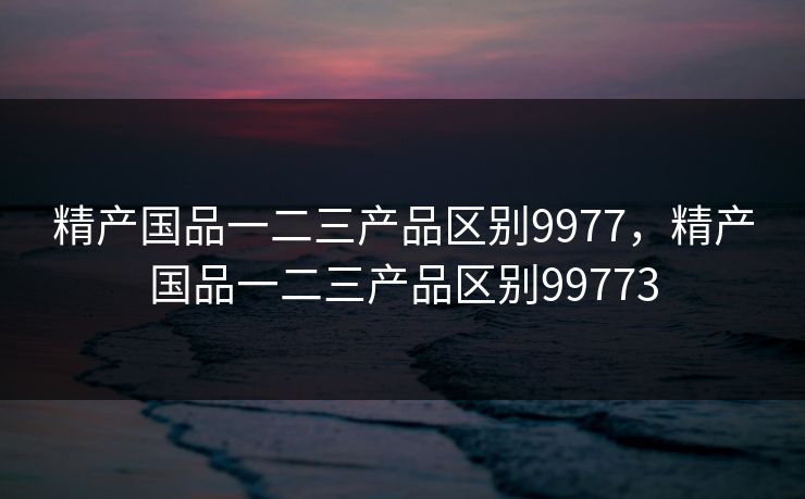 精产国品一二三产品区别9977，精产国品一二三产品区别99773