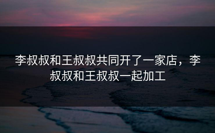 李叔叔和王叔叔共同开了一家店，李叔叔和王叔叔一起加工