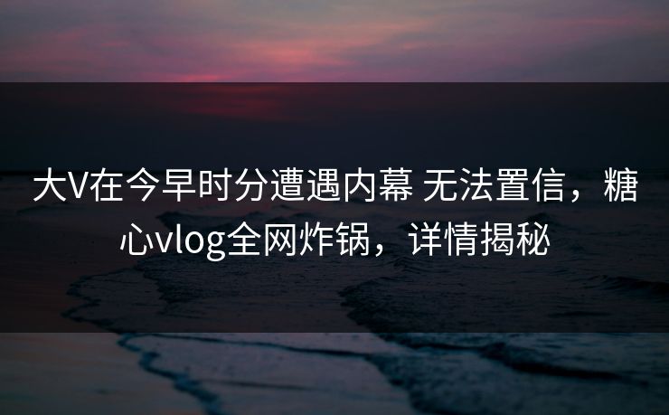 大V在今早时分遭遇内幕 无法置信，糖心vlog全网炸锅，详情揭秘
