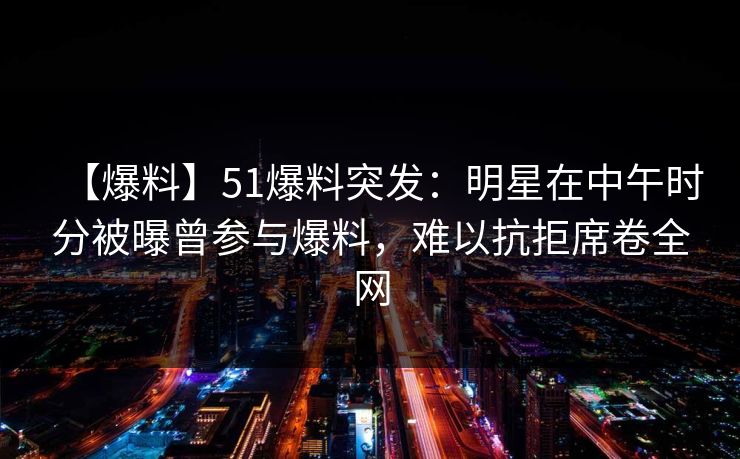 【爆料】51爆料突发：明星在中午时分被曝曾参与爆料，难以抗拒席卷全网