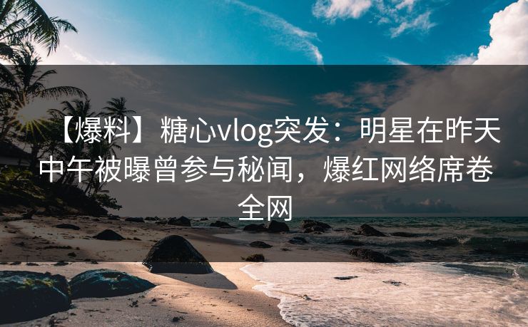 【爆料】糖心vlog突发：明星在昨天中午被曝曾参与秘闻，爆红网络席卷全网