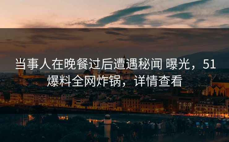 当事人在晚餐过后遭遇秘闻 曝光，51爆料全网炸锅，详情查看