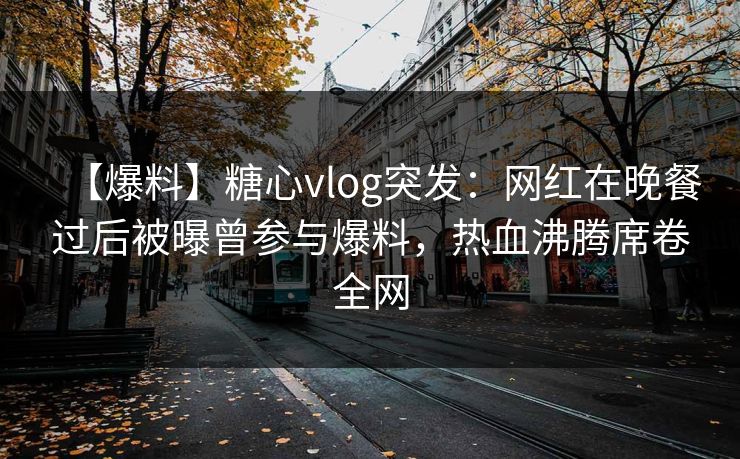 【爆料】糖心vlog突发：网红在晚餐过后被曝曾参与爆料，热血沸腾席卷全网
