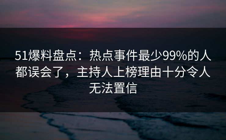 51爆料盘点：热点事件最少99%的人都误会了，主持人上榜理由十分令人无法置信