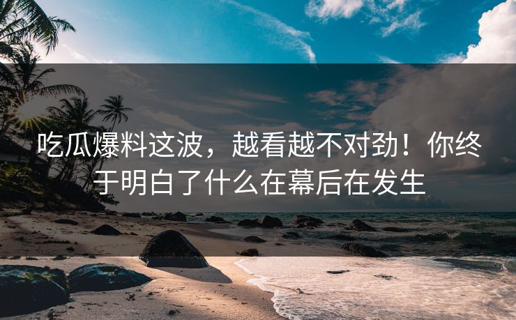 吃瓜爆料这波,越看越不对劲!你终于明白了什么在幕后在发生