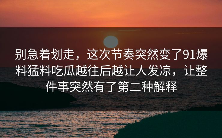别急着划走,这次节奏突然变了91爆料猛料吃瓜越往后越让人发凉,让整件事突然有了第二种解释