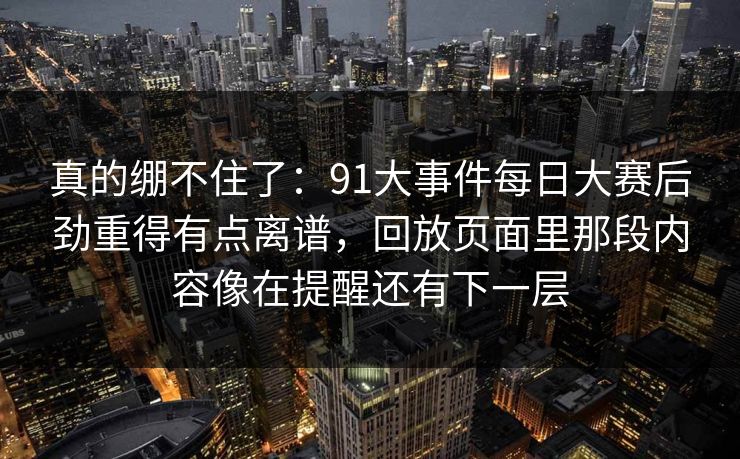 真的绷不住了:91大事件每日大赛后劲重得有点离谱,回放页面里那段内容像在提醒还有下一层