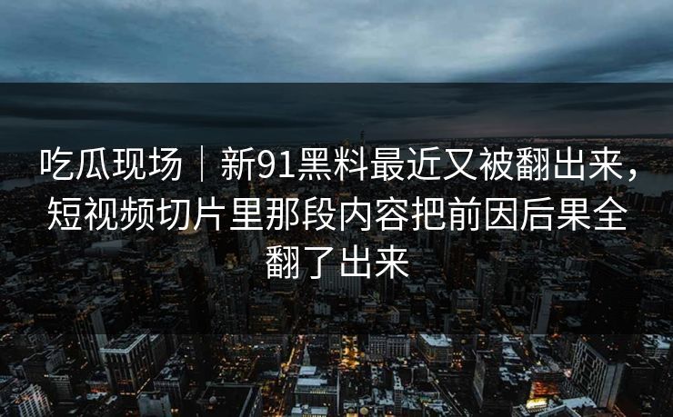 吃瓜现场|新91黑料最近又被翻出来,短视频切片里那段内容把前因后果全翻了出来