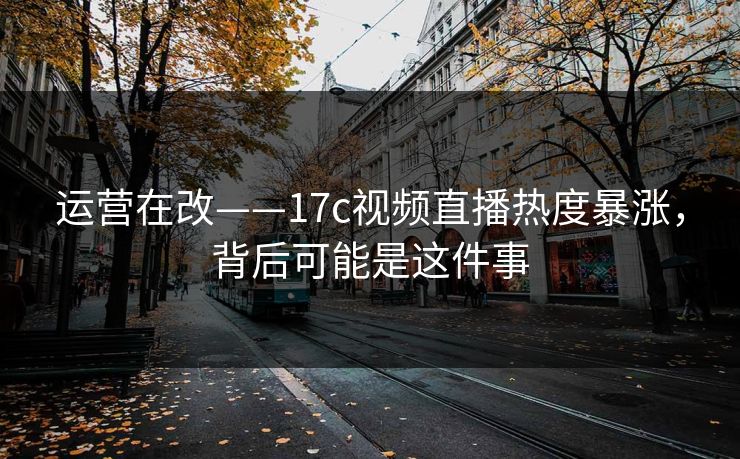 运营在改——17c视频直播热度暴涨,背后可能是这件事