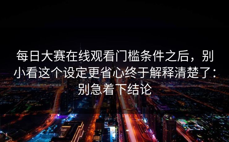 每日大赛在线观看门槛条件之后,别小看这个设定更省心终于解释清楚了:别急着下结论