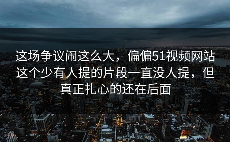 这场争议闹这么大,偏偏51视频网站这个少有人提的片段一直没人提,但真正扎心的还在后面