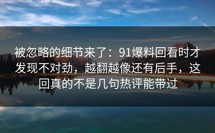 被忽略的细节来了：91爆料回看时才发现不对劲，越翻越像还有后手，这回真的不是几句热评能带过