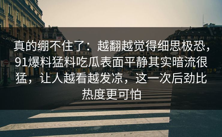 真的绷不住了：越翻越觉得细思极恐，91爆料猛料吃瓜表面平静其实暗流很猛，让人越看越发凉，这一次后劲比热度更可怕