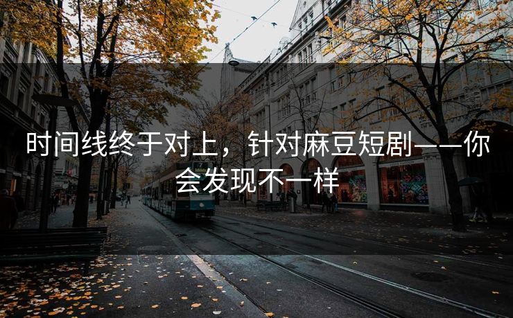 时间线终于对上，针对麻豆短剧——你会发现不一样