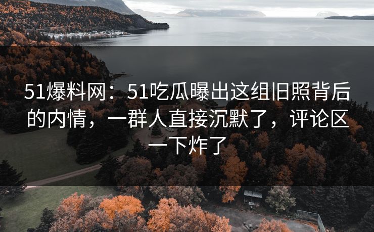 51爆料网：51吃瓜曝出这组旧照背后的内情，一群人直接沉默了，评论区一下炸了
