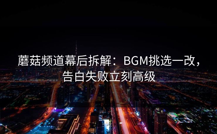 蘑菇频道幕后拆解:BGM挑选一改,告白失败立刻高级