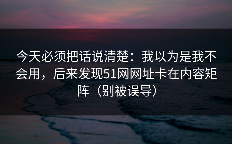 今天必须把话说清楚:我以为是我不会用,后来发现51网网址卡在内容矩阵(别被误导) 今天必须把话说清楚:我以为是我不会用,后来发现51网网址卡在内容矩阵(别被误导)