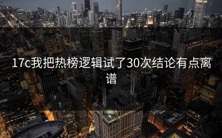 17c我把热榜逻辑试了30次结论有点离谱