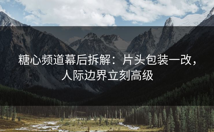 糖心频道幕后拆解:片头包装一改,人际边界立刻高级