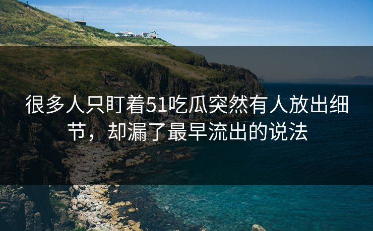 很多人只盯着51吃瓜突然有人放出细节，却漏了最早流出的说法