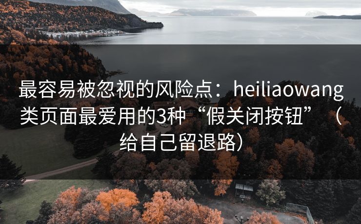 最容易被忽视的风险点：heiliaowang类页面最爱用的3种“假关闭按钮”（给自己留退路）