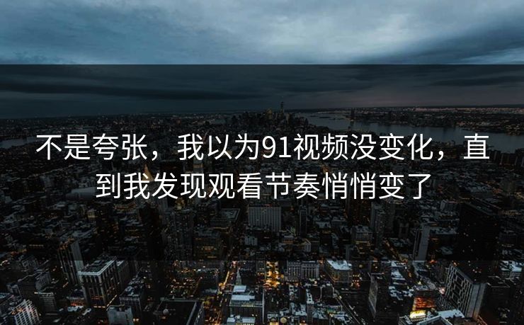 不是夸张,我以为91视频没变化,直到我发现观看节奏悄悄变了 不是夸张,我以为91视频没变化,直到我发现观看节奏悄悄变了