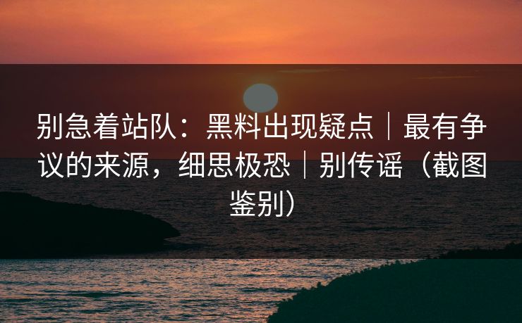 别急着站队:黑料出现疑点|最有争议的来源,细思极恐|别传谣(截图鉴别) 别急着站队:黑料出现疑点|最有争议的来源,细思极恐|别传谣(截图鉴别)