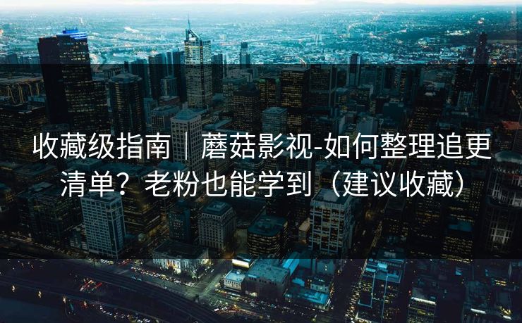收藏级指南｜蘑菇影视-如何整理追更清单？老粉也能学到（建议收藏）
