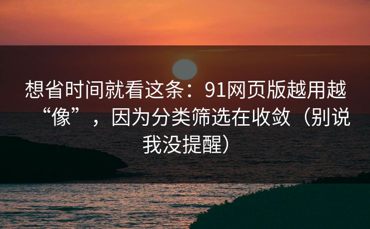 想省时间就看这条：91网页版越用越“像”，因为分类筛选在收敛（别说我没提醒）