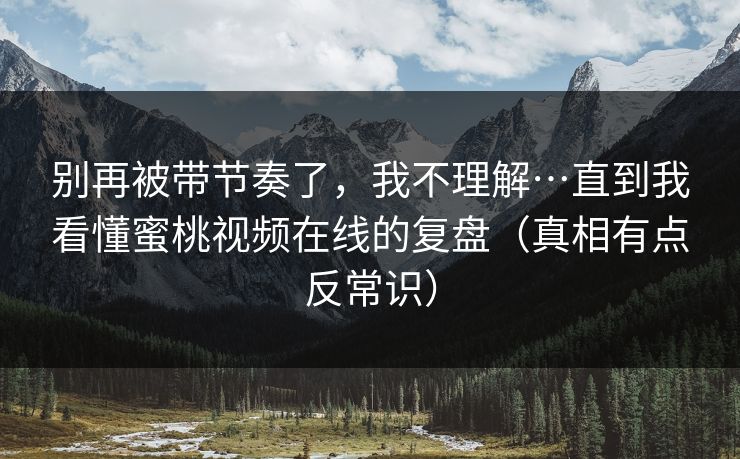 别再被带节奏了,我不理解…直到我看懂蜜桃视频在线的复盘(真相有点反常识) 别再被带节奏了,我不理解…直到我看懂蜜桃视频在线的复盘(真相有点反常识)
