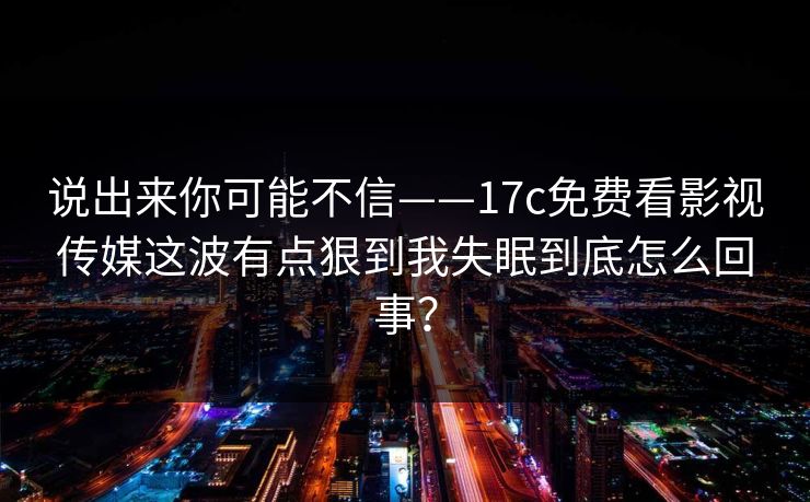 说出来你可能不信——17c免费看影视传媒这波有点狠到我失眠到底怎么回事？