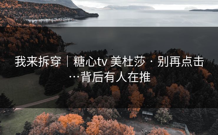 我来拆穿|糖心tv 美杜莎 · 别再点击…背后有人在推 我来拆穿|糖心tv 美杜莎 · 别再点击…背后有人在推