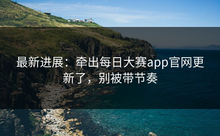 最新进展:牵出每日大赛app官网更新了,别被带节奏 最新进展:牵出每日大赛app官网更新了,别被带节奏