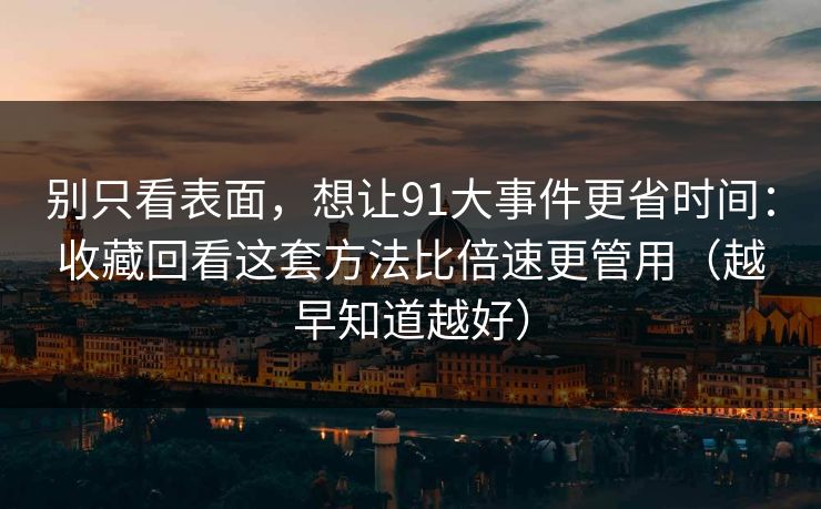 别只看表面，想让91大事件更省时间：收藏回看这套方法比倍速更管用（越早知道越好）