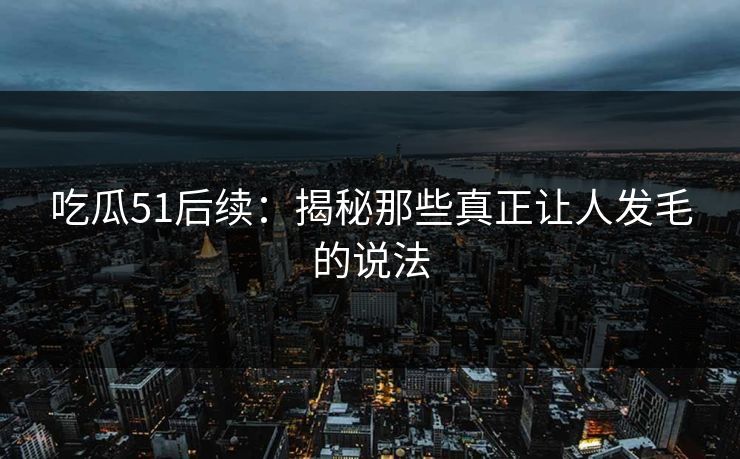 吃瓜51后续：揭秘那些真正让人发毛的说法