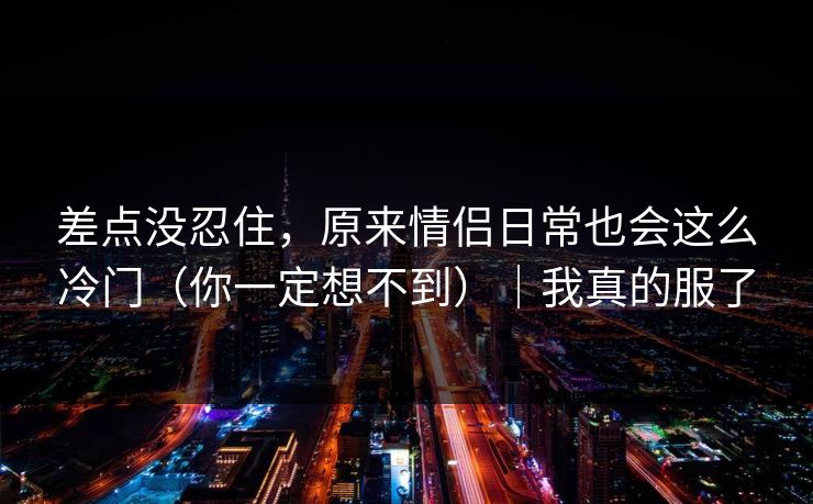 差点没忍住，原来情侣日常也会这么冷门（你一定想不到）｜我真的服了