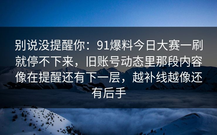 别说没提醒你：91爆料今日大赛一刷就停不下来，旧账号动态里那段内容像在提醒还有下一层，越补线越像还有后手